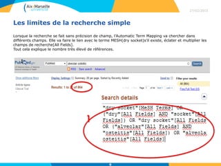 Les limites de la recherche simple
Lorsque la recherche se fait sans précision de champ, l’Automatic Term Mapping va chercher dans
différents champs. Elle va faire le lien avec le terme MESH(dry socket)s’il existe, éclater et multiplier les
champs de recherche[All Fields].
Tout cela explique le nombre très élevé de références.
27/02/2015
6
 