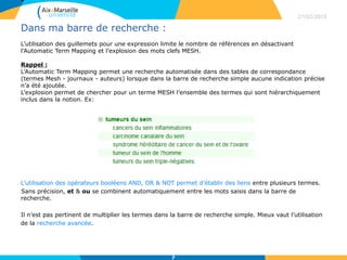 •
Dans ma barre de recherche :
L’utilisation des guillemets pour une expression limite le nombre de références en désactivant
l’Automatic Term Mapping et l’explosion des mots clefs MESH.
Rappel :
L’Automatic Term Mapping permet une recherche automatisée dans des tables de correspondance
(termes Mesh - journaux - auteurs) lorsque dans la barre de recherche simple aucune indication précise
n’a été ajoutée.
L’explosion permet de chercher pour un terme MESH l’ensemble des termes qui sont hiérarchiquement
inclus dans la notion. Ex:
L’utilisation des opérateurs booléens AND, OR & NOT permet d’établir des liens entre plusieurs termes.
Sans précision, et & ou se combinent automatiquement entre les mots saisis dans la barre de
recherche.
Il n’est pas pertinent de multiplier les termes dans la barre de recherche simple. Mieux vaut l’utilisation
de la recherche avancée.
27/02/2015
7
 