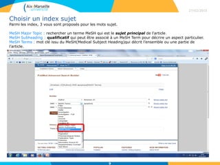Choisir un index sujet
Parmi les index, 3 vous sont proposés pour les mots sujet.
MeSH Major Topic : rechercher un terme MeSH qui est le sujet principal de l’article.
MeSH Subheading : qualificatif qui peut être associé à un MeSH Term pour décrire un aspect particulier.
MeSH Terms : mot clé issu du MeSH(Medical Subject Heading)qui décrit l’ensemble ou une partie de
l’article.
27/02/2015
9
 