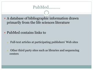 PubMed……….
 A database of bibliographic information drawn
primarily from the life sciences literature
 PubMed contains links to
 Full-text articles at participating publishers' Web sites
 Other third party sites such as libraries and sequencing
centers
 