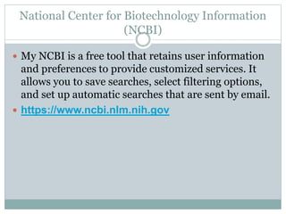 National Center for Biotechnology Information
(NCBI)
 My NCBI is a free tool that retains user information
and preferences to provide customized services. It
allows you to save searches, select filtering options,
and set up automatic searches that are sent by email.
 https://www.ncbi.nlm.nih.gov
 