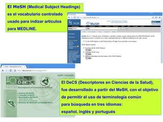 El MeSH (Medical Subject Headings)
es el vocabulario controlado

usado para indizar artículos
para MEDLINE.

El DeCS (Descriptores en Ciencias de la Salud),
fue desarrollado a partir del MeSH, con el objetivo
de permitir el uso de terminología común
para búsqueda en tres idiomas:
español, inglés y portugués

 