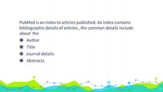 PubMed is an index to articles published. An index contains
bibliographic details of articles , the common details include...