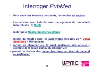 Interroger PubMed
•   Pour avoir des résultats pertinents, rechercher en anglais

•   Les articles sont indexés avec un système de mots-clefs
    hiérarchisés : le MeSH

•   MeSH pour Medical Subject Headings

•  Intérêt du MeSH : gère les synonymes (Trisomy 21 = Down
   Syndrome = Mongolism)
+ permet de chercher sur le sujet seulement des articles :
   exemple de la revue Cell ou du docteur Cell
+ permet de réaliser des recherches fines, en allant du général
   au particulier



                              12
 