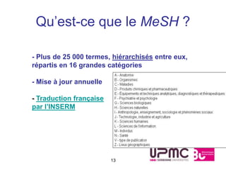 Qu’est-ce que le MeSH ?

- Plus de 25 000 termes, hiérarchisés entre eux,
répartis en 16 grandes catégories

- Mise à jour annuelle

- Traduction française
par l’INSERM




                         13
 