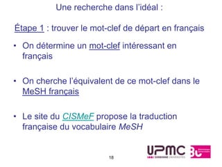 Une recherche dans l’idéal :

Étape 1 : trouver le mot-clef de départ en français

• On détermine un mot-clef intéressant en
  français

• On cherche l’équivalent de ce mot-clef dans le
  MeSH français

• Le site du CISMeF propose la traduction
  française du vocabulaire MeSH


                         18
 