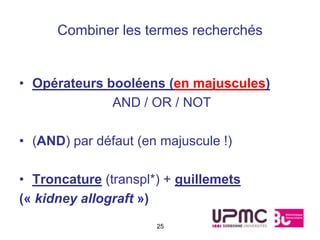 Combiner les termes recherchés


• Opérateurs booléens (en majuscules)
              AND / OR / NOT

• (AND) par défaut (en majuscule !)

• Troncature (transpl*) + guillemets
(« kidney allograft »)
                      25
 