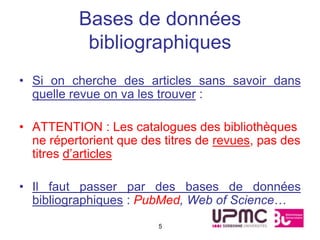 Bases de données
           bibliographiques
• Si on cherche des articles sans savoir dans
  quelle revue on va les trouver :

• ATTENTION : Les catalogues des bibliothèques
  ne répertorient que des titres de revues, pas des
  titres d’articles

• Il faut passer par des bases de données
  bibliographiques : PubMed, Web of Science…
                         5
 