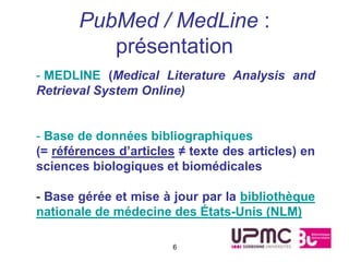 PubMed / MedLine :
          présentation
- MEDLINE (Medical Literature Analysis and
Retrieval System Online)


- Base de données bibliographiques
(= références d’articles ≠ texte des articles) en
sciences biologiques et biomédicales

- Base gérée et mise à jour par la bibliothèque
nationale de médecine des États-Unis (NLM)

                        6
 