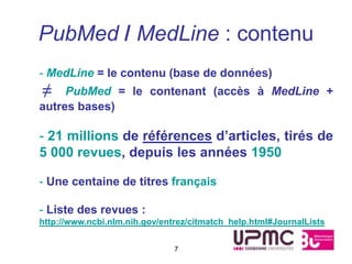 PubMed / MedLine : contenu
- MedLine = le contenu (base de données)
≠    PubMed = le contenant (accès à MedLine +
autres bases)

- 21 millions de références d’articles, tirés de
5 000 revues, depuis les années 1950

- Une centaine de titres français

- Liste des revues :
http://www.ncbi.nlm.nih.gov/entrez/citmatch_help.html#JournalLists


                               7
 