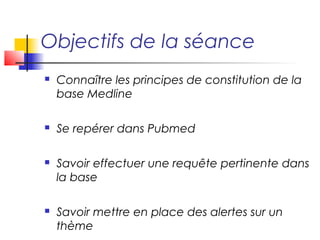 Objectifs de la séance
   Connaître les principes de constitution de la
    base Medline

   Se repérer dans Pubmed

   Savoir effectuer une requête pertinente dans
    la base

   Savoir mettre en place des alertes sur un
    thème
 
