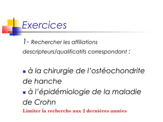 Exercices
1- Rechercher les affiliations
descripteurs/qualificatifs correspondant :


 à la chirurgie de l’ostéochondrite
de hanche
 à l’épidémiologie de la maladie

de Crohn
 