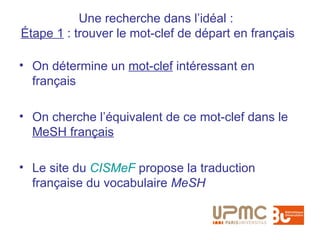 Une recherche dans l’idéal :
Étape 1 : trouver le mot-clef de départ en français

• On détermine un mot-clef intéressant en
  français

• On cherche l’équivalent de ce mot-clef dans le
  MeSH français

• Le site du CISMeF propose la traduction
  française du vocabulaire MeSH
 
