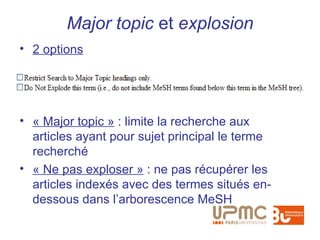 Major topic et explosion
• 2 options




• « Major topic » : limite la recherche aux
  articles ayant pour sujet principal le terme
  recherché
• « Ne pas exploser » : ne pas récupérer les
  articles indexés avec des termes situés en-
  dessous dans l’arborescence MeSH
 