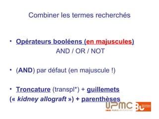 Combiner les termes recherchés


• Opérateurs booléens (en majuscules)
              AND / OR / NOT

• (AND) par défaut (en majuscule !)

• Troncature (transpl*) + guillemets
(« kidney allograft ») + parenthèses
 