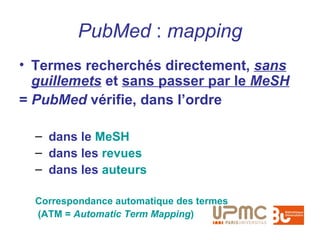 PubMed : mapping
• Termes recherchés directement, sans
  guillemets et sans passer par le MeSH
= PubMed vérifie, dans l’ordre

  – dans le MeSH
  – dans les revues
  – dans les auteurs

  Correspondance automatique des termes
  (ATM = Automatic Term Mapping)
 