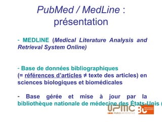 PubMed / MedLine :
          présentation
- MEDLINE (Medical Literature Analysis and
Retrieval System Online)


- Base de données bibliographiques
(= références d’articles ≠ texte des articles) en
sciences biologiques et biomédicales

- Base gérée et mise à jour par la
bibliothèque nationale de médecine des États-Unis (
 