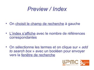 Preview / Index

• On choisit le champ de recherche à gauche

• L’index s’affiche avec le nombre de références
  correspondantes

• On sélectionne les termes et on clique sur « add
  to search box » avec un booléen pour envoyer
  vers la fenêtre de recherche
 