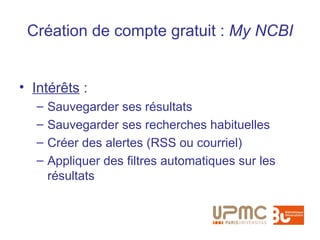 Création de compte gratuit : My NCBI


• Intérêts :
   –   Sauvegarder ses résultats
   –   Sauvegarder ses recherches habituelles
   –   Créer des alertes (RSS ou courriel)
   –   Appliquer des filtres automatiques sur les
       résultats
 