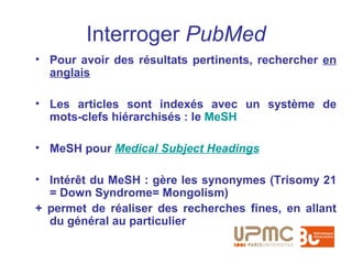 Interroger PubMed
• Pour avoir des résultats pertinents, rechercher en
  anglais

• Les articles sont indexés avec un système de
  mots-clefs hiérarchisés : le MeSH

• MeSH pour Medical Subject Headings

• Intérêt du MeSH : gère les synonymes (Trisomy 21
  = Down Syndrome= Mongolism)
+ permet de réaliser des recherches fines, en allant
  du général au particulier
 
