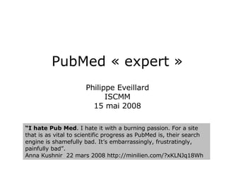 PubMed « expert » Philippe Eveillard ISCMM 15 mai 2008 “ I hate Pub Med . I hate it with a burning passion. For a site that is as vital to scientific progress as PubMed is, their search engine is shamefully bad. It’s embarrassingly, frustratingly, painfully bad”.  Anna Kushnir  22 mars 2008  http://minilien.com/?xKLNJq18Wh  