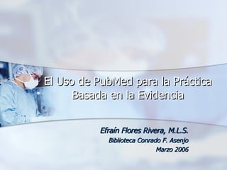 El Uso de PubMed para la Práctica Basada en la Evidencia Efraín Flores Rivera, M.L.S. Biblioteca Conrado F. Asenjo Marzo 2006 