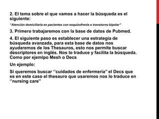 2. El tema sobre el que vamos a hacer la búsqueda es el
siguiente:
‘’Atención domiciliaria en pacientes con esquizofrenia o transtorno bipolar’’
3. Primero trabajaremos con la base de datos de Pubmed.
4. El siguiente paso es establecer una estrategia de
búsqueda avanzada, para esta base de datos nos
ayudaremos de los Thesauros, esto nos permite buscar
descriptores en inglés. Nos lo traduce y facilita la búsqueda.
Como por ejemlpo Mesh o Decs
Un ejemplo:
Sí queremos buscar ‘’cuidados de enfermería’’ el Decs que
es en este caso el thesauro que usaremos nos lo traduce en
‘’nursing care’’
 