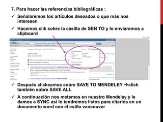 7. Para hacer las referencias bibliográficas :
 Señalaremos los artículos deseados o que más nos
interesen
 Hacemos clik sobre la casilla de SEN TO y lo enviaremos a
clipboard
 Después clickeamos sobre SAVE TO MENDELEY click
también sobre SAVE ALL
 A continuación nos metemos en nuestro Mendeley y le
damos a SYNC así lo tendremos listos para citarlos en un
documento word con el estilo vancouver
 