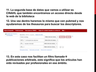 11. La segunda base de datos que vamos a utilizar es
CINAHL que también encontramos un acceso directo desde
la web de la biblioteca
12. Una vez dentro haremos lo mismo que con pubmed y nos
ayudaremos de los thesauros para buscar los descriptores.
13. En este caso nos facilitan un filtro llamado
publicaciones arbitrada, esto significa que los artículos han
sido revisados por profesionales en ese ámbito.
 