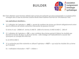 BUILDER
Bien faire attention au(x) terme(s) utilisé(s) dans la barre de recherche qui peut correspondre à un champ précis
renseigné dans la base de données (Author/Book/Date/Publisher/Journal/Full Text/Abstract/Title)
Les opérateurs booléens :
 1/ L’utilisation de l’opérateur « AND » permet de combiner des termes qui doivent obligatoirement entrer
dans la référence des articles recherchés (intersection de plusieurs termes)
Ex terme A seul : 20000 ref ; termes A AND B : 2000 ref et termes A AND B AND C : 200 ref
 2/ L’utilisation de l’opérateur « OR » pour combiner deux termes permet d’obtenir les résultats que
donnent la réunion de deux ou plusieurs termes : cette stratégie sert habituellement à associer des
synonymes ou concepts liés entre eux.
Ex (A OR B) AND C
 3/ La recherche peut être restreinte en utilisant l’opérateur « NOT » qui exclut les résultats liés au terme
qu’il introduit
Ex « methadone intoxication » NOT « children »
 