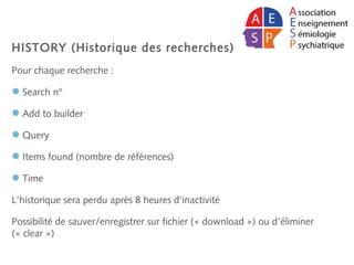 HISTORY (Historique des recherches)
Pour chaque recherche :
Search n°
Add to builder
Query
Items found (nombre de références)
Time
L’historique sera perdu après 8 heures d’inactivité
Possibilité de sauver/enregistrer sur fichier (« download ») ou d’éliminer
(« clear »)
 