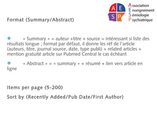 Format (Summary/Abstract)
 « Summary » = auteur +titre + source = intéressant si liste des
résultats longue ; format par défaut, il donne les réf de l’article
(auteurs, titre, journal source, date, type publi) + related articles +
mention gratuité article sur Pubmed Central le cas échéant
 « Abstract » = « summary » + résumé + lien vers article en
ligne
Items per page (5-200)
Sort by (Recently Added/Pub Date/First Author)
 