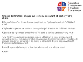 Choose destination: cliquer sur le menu déroulant et cocher votre
choix :
File = création d’un fichier; le nom par défaut est “pubmed-result.txt.” (5000 ref
max)
Clipboard = permet de réunir et sauvegarder pdt 8 heures les différents résultats
Collections = permet d’enregistrer les réf dans le compte utilisateur “my NCBI”
“my NCBI” : enregistrer son propre compte utilisateur; le créer avec password,
équivalent dossier web qui permet de sauvegarder des recherches et des résultats, de
recevoir des alertes par email et de choisir la périodicité d’envoi des nouvelles réf
transmises automatiquement
E-mail = permet d’envoyer la liste des references à une adresse e-mail
Order
 