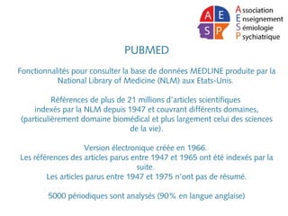 PUBMED
 
Fonctionnalités pour consulter la base de données MEDLINE produite par la
National Library of Medicine (NLM) aux Etats-Unis.
Références de plus de 21 millions d’articles scientifiques
indexés par la NLM depuis 1947 et couvrant différents domaines,
(particulièrement domaine biomédical et plus largement celui des sciences
de la vie).
Version électronique créée en 1966.
Les références des articles parus entre 1947 et 1965 ont été indexés par la
suite.
Les articles parus entre 1947 et 1975 n’ont pas de résumé.
5000 périodiques sont analysés (90% en langue anglaise)
 