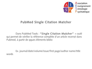 PubMed Single Citation Matcher
Dans PubMed Tools : “Single Citation Matcher” = outil
qui permet de vérifier la référence complète d’un article recensé dans
Pubmed, à partir de qques éléments biblio
Ex. journal/date/volume/issue/first page/author name/title
words
 