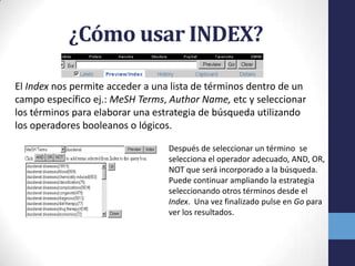 ¿Cómo usar INDEX?
El Index nos permite acceder a una lista de términos dentro de un
campo específico ej.: MeSH Terms, Author Name, etc y seleccionar
los términos para elaborar una estrategia de búsqueda utilizando
los operadores booleanos o lógicos.
Después de seleccionar un término se
selecciona el operador adecuado, AND, OR,
NOT que será incorporado a la búsqueda.
Puede continuar ampliando la estrategia
seleccionando otros términos desde el
Index. Una vez finalizado pulse en Go para
ver los resultados.
 
