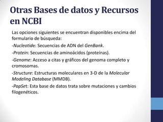 Otras Bases de datos y Recursos
en NCBI
Las opciones siguientes se encuentran disponibles encima del
formulario de búsqueda:
-Nucleotide: Secuencias de ADN del GenBank.
-Protein: Secuencias de aminoácidos (proteínas).
-Genome: Acceso a citas y gráficos del genoma completo y
cromosomas.
-Structure: Estructuras moleculares en 3-D de la Molecular
Modeling Database (MMDB).
-PopSet: Esta base de datos trata sobre mutaciones y cambios
filogenéticos.
 