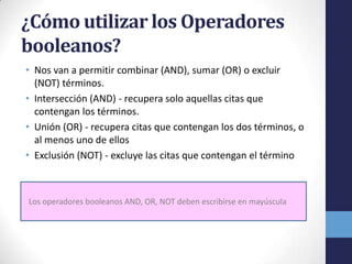 ¿Cómo utilizar los Operadores
booleanos?
• Nos van a permitir combinar (AND), sumar (OR) o excluir
(NOT) términos.
• Intersección (AND) - recupera solo aquellas citas que
contengan los términos.
• Unión (OR) - recupera citas que contengan los dos términos, o
al menos uno de ellos
• Exclusión (NOT) - excluye las citas que contengan el término
Los operadores booleanos AND, OR, NOT deben escribirse en mayúscula
 