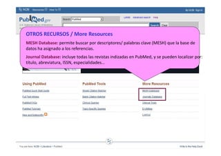OTROS RECURSOS / More Resources
MESH Database: permite buscar por descriptores/ palabras clave (MESH) que la base de
datos ha asignado a los referencias.
Journal Database: incluye todas las revistas indizadas en PubMed, y se pueden localizar por:
título, abreviatura, ISSN, especialidades…
 