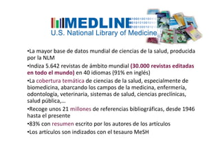 •La mayor base de datos mundial de ciencias de la salud, producida
por la NLM
•Indiza 5.642 revistas de ámbito mundial (30.000 revistas editadas
en todo el mundo) en 40 idiomas (91% en inglés)
•La cobertura temática de ciencias de la salud, especialmente de
biomedicina, abarcando los campos de la medicina, enfermería,
odontología, veterinaria, sistemas de salud, ciencias preclínicas,
salud pública,…
•Recoge unos 21 millones de referencias bibliográficas, desde 1946
hasta el presente
•83% con resumen escrito por los autores de los artículos
•Los artículos son indizados con el tesauro MeSH
 