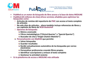 • PubMed es un motor de búsqueda de libre acceso a la base de datos MEDLINE
• PubMed (24 millones de citas) ofrece servicios añadidos para optimizar las
búsquedas como:
Artículos de revistas del repositorio de PMC con acceso al texto completo
de artículos
No solo citas de artículos… ahora también incluye referencias de libros y
sus capítulos de libros de NCBI Bookshelf
Opciones de búsqueda:
Básica y avanzada
Filtros metodológicos (“Clinical Queries” y “Special Queries”)
Buscador de citas (“Single Citation Matcher”)
Personalización con MyNCBI que permite:
Salvar búsquedas
Guardar resultados
Recibir actualizaciones automática de las búsquedas por correo
electrónico
Personalizar preferencias creando filtros propios
Identificar suscripciones y enlazar al texto completo
Gestionar la actividad reciente
• Es la plataforma de acceso a MEDLINE más utilizada
 