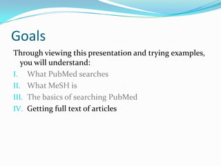 Goals
Through viewing this presentation and trying examples,
you will understand:
I. What PubMed searches
II. What MeSH is
III. The basics of searching PubMed
IV. Getting full text of articles
 