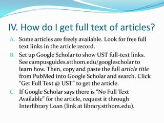 IV. How do I get full text of articles?
Here are three alternatives:
A. Go to askus.stthom.edu and type “pubmed” into
the question box. Use our tutorial to set up your
NCBI account preferences to connect you with our
full text.
B. Use UST OneSearch, on the library homepage. UST
OneSearch includes all PubMed content, showing
only our full-text resources by default. To access all
PubMed content, click “Search worldwide” on the
results page.
C. If these resources don’t work, use Interlibrary Loan.
 