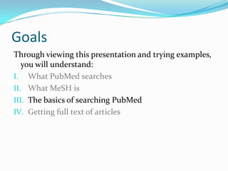 Goals
Through viewing this presentation and trying examples,
you will understand:
I. What PubMed searches
II. What MeSH is
III. The basics of searching PubMed
IV. Getting full text of articles
 
