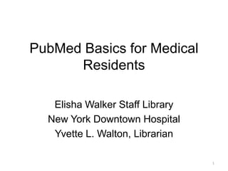 PubMed Basics for Medical
      Residents

   Elisha Walker Staff Library
  New York Downtown Hospital
   Yvette L. Walton, Librarian

                                 1
 