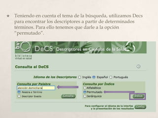  Teniendo en cuenta el tema de la búsqueda, utilizamos Decs
para encontrar los descriptores a partir de determinados
términos. Para ello tenemos que darle a la opción
“permutado”.
 