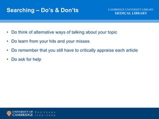 Searching – Do’s & Don’ts Do think of alternative ways of talking about your topic Do learn from your hits and your misses Do remember that you still have to critically appraise each article  Do ask for help 