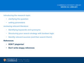 introducing   the research topic clarifying the question setting parameters reviewing relevant literature Identifying keywords and synonyms Structuring your search strategy with boolean logic Identify relevant sources (and then search them!) References DON’T plagiarise! Don’t write sloppy references 