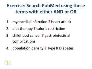 Exercise: Search PubMed using these
    terms with either AND or OR
1. myocardial infarction ? heart attack
2. diet therapy ? caloric restriction
3. childhood cancer ? gastrointestinal
   complications
4. population density ? Type II Diabetes
 
