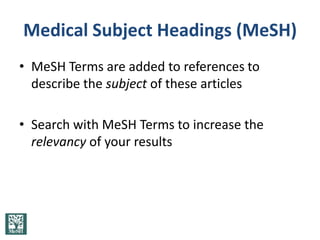 Medical Subject Headings (MeSH)
• MeSH Terms are added to references to
  describe the subject of these articles

• Search with MeSH Terms to increase the
  relevancy of your results
 